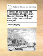 Lectures on the Duties and Qualifications of a Physician. by John Gregory, M.D. ... a New Edition, Corrected and Enlarged