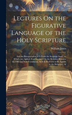 Lectures On the Figurative Language of the Holy Scripture: And the Interpretation of It From the Scripture Itself; to Which Are Added, Four Lectures On the Relation Between the Old and New Testaments, As It Is Set Forth in the Epistle to the Hebrews; Al - Jones, William