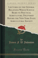 Lectures on the General Relations Which Science Bears to Practical Agriculture, Delivered Before the New-York State Agricultural Society (Classic Reprint)