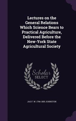 Lectures on the General Relations Which Science Bears to Practical Agriculture, Delivered Before the New-York State Agricultural Society - Johnston, Jas F W 1796-1855