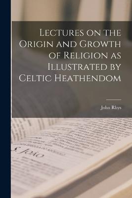 Lectures on the Origin and Growth of Religion as Illustrated by Celtic Heathendom - Rhys, John