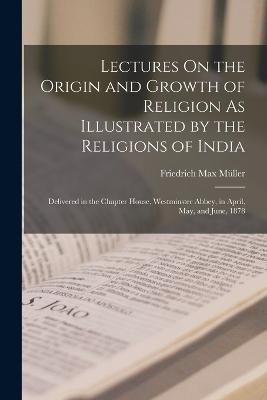 Lectures On the Origin and Growth of Religion As Illustrated by the Religions of India: Delivered in the Chapter House, Westminster Abbey, in April, May, and June, 1878 - Mller, Friedrich Max