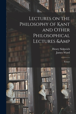 Lectures on the Philosophy of Kant and Other Philosophical Lectures & Essays - Sidgwick, Henry 1838-1900, and Ward, James 1843-1925 Ed