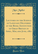Lectures on the Science of Language Delivered at the Royal Institution of Great Britain in April, May, and June, 1861 (Classic Reprint)
