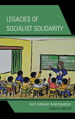 Legacies of Socialist Solidarity: East Germany in Mozambique - Mller, Tanja R.