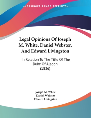 Legal Opinions Of Joseph M. White, Daniel Webster, And Edward Livingston: In Relation To The Title Of The Duke Of Alagon (1836) - White, Joseph M, and Webster, Daniel, and Livingston, Edward