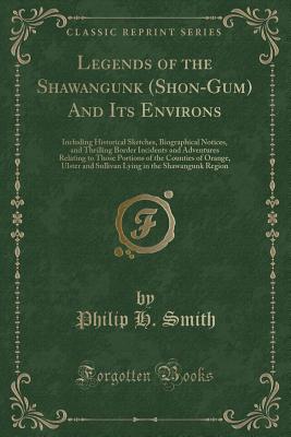 Legends of the Shawangunk (Shon-Gum) and Its Environs: Including Historical Sketches, Biographical Notices, and Thrilling Border Incidents and Adventures Relating to Those Portions of the Counties of Orange, Ulster and Sullivan Lying in the Shawangunk Reg - Smith, Philip H