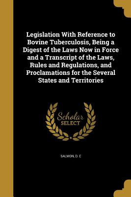 Legislation With Reference to Bovine Tuberculosis, Being a Digest of the Laws Now in Force and a Transcript of the Laws, Rules and Regulations, and Proclamations for the Several States and Territories - Salmon, D E (Creator)