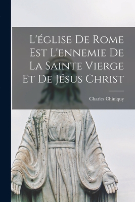 L'Eglise de Rome Est L'Ennemie de La Sainte Vierge Et de Jesus Christ - Chiniquy, Charles