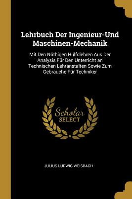 Lehrbuch Der Ingenieur-Und Maschinen-Mechanik: Mit Den Nothigen Hulfslehren Aus Der Analysis Fur Den Unterricht an Technischen Lehranstalten Sowie Zum Gebrauche Fur Techniker - Weisbach, Julius Ludwig