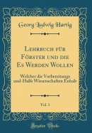 Lehrbuch F?r Frster Und Die Es Werden Wollen, Vol. 1: Welcher Die Vorbereitungs-Und H?lfs-Wissenschaften Enth?lt (Classic Reprint)