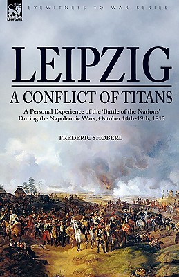 Leipzig--A Conflict of Titans: a Personal Experience of the 'Battle of the Nations' During the Napoleonic Wars, October 14th-19th, 1813 - Shoberl, Frederic