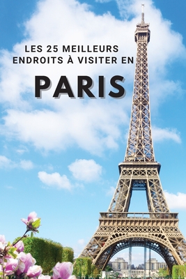 Les 25 Meilleurs Endroits  Visiter En PARIS: Los 25 mejores lugares para visitar en Pars para divertirse, tomar fotos, conocer gente, ver hermosas vistas, y experimentar Pars Francia al mximo & incluye espacio para memorizar sus mejores recuerdos - Neville Nunez