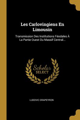 Les Carlovingiens En Limousin: Transmission Des Institutions F?odales ? La Partie Ouest Du Massif Central... - Drapeyron, Ludovic