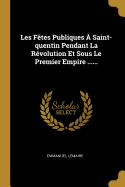 Les F?tes Publiques ? Saint-Quentin Pendant La R?volution Et Sous Le Premier Empire ......