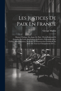 Les Justices De Paix En France: Manuel Pratique Des Juges De Paix: Pr?cis Raisonn? Et Complet De Leurs Attributions Judiciaires, Extrajudiciaires, Civiles, Administratives, De Police Et D'instruction Criminelle En Suite De Tous Les Changements De L...