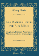 Les Matres Peints Par Eux-Mme: Sculpteurs, Peintres, Architectes, Musiciens, Artistes Dramatiques (Classic Reprint)