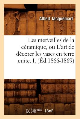 Les Merveilles de la C?ramique, Ou l'Art de D?corer Les Vases En Terre Cuite. I. (?d.1866-1869) - Jacquemart, Albert