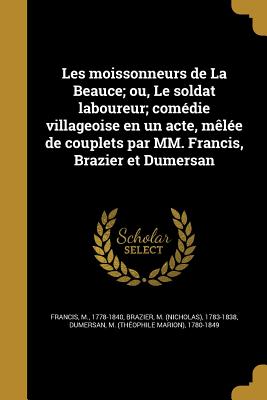 Les Moissonneurs de La Beauce; Ou, Le Soldat Laboureur; Comedie Villageoise En Un Acte, Melee de Couplets Par MM. Francis, Brazier Et Dumersan - Francis, M 1778-1840 (Creator), and Brazier, M (Nicholas) 1783-1838 (Creator), and Dumersan, M (Th?ophile Marion) 1780-1 (Creator)