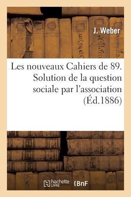 Les Nouveaux Cahiers de 89. Solution de la Question Sociale Par l'Association, Ses Cons?quences: ?conomiques, Morales Et Politiques - Weber, J