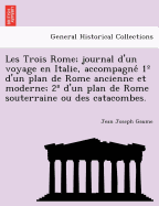 Les Trois Rome; Journal D'Un Voyage En Italie, Accompagne 1 D'Un Plan de Rome Ancienne Et Moderne; 2 D'Un Plan de Rome Souterraine Ou Des Catacombes.
