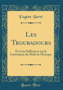 Les Troubadours: Et Leur Influence Sur La Litterature Du MIDI de L'Europe (Classic Reprint)