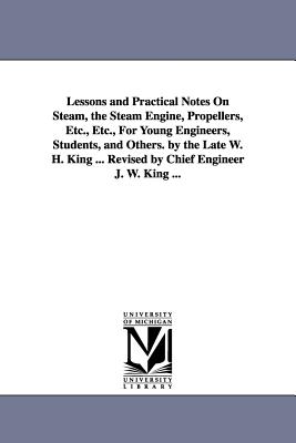 Lessons and Practical Notes on Steam, the Steam Engine, Propellers, Etc., Etc., for Young Engineers, Students, and Others. by the Late W. H. King ... - King, William Henry, and King, W H (William Henry)