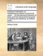 Lessons in Elocution; Or, Miscellaneous Pieces in Prose and Verse, ... for the Perusal of Persons of Taste, and the Improvement of Youth in Reading and Speaking: By William Scott,