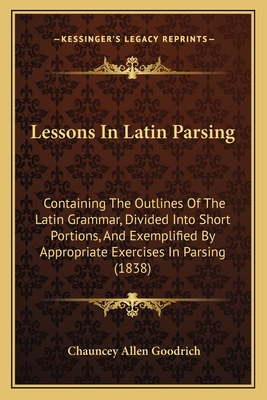 Lessons In Latin Parsing: Containing The Outlines Of The Latin Grammar, Divided Into Short Portions, And Exemplified By Appropriate Exercises In Parsing (1838) - Goodrich, Chauncey Allen