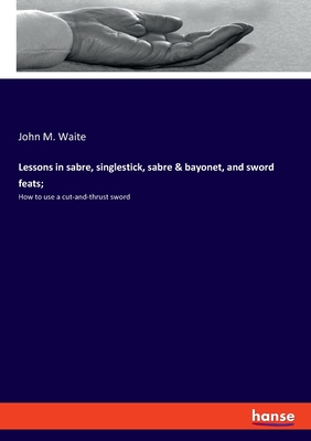 Lessons in sabre, singlestick, sabre & bayonet, and sword feats;: How to use a cut-and-thrust sword - Waite, John M