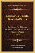 Lessons on Objects, Graduated Series: Designed for Children Between the Ages of Six and Fourteen Years (Classic Reprint)