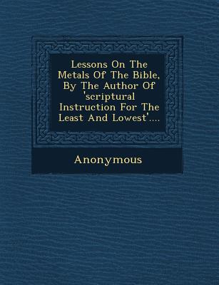 Lessons on the Metals of the Bible, by the Author of 'Scriptural Instruction for the Least and Lowest'.... - Anonymous