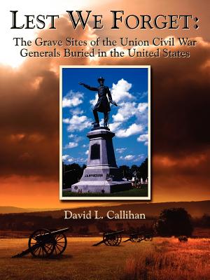 Lest We Forget: The Grave Sites of the Union Civil War Generals Buried in the United States - Callihan, David L