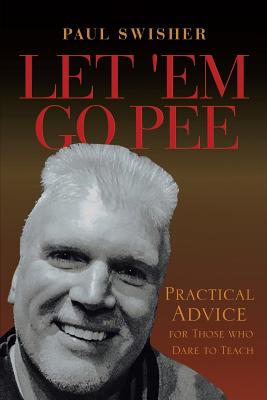 Let 'Em Go Pee: Practical Advice for Those who Dare to Teach - Swisher, Paul