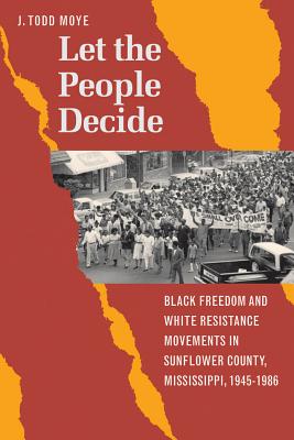 Let the People Decide: Black Freedom and White Resistance Movements in Sunflower County, Mississippi, 1945-1986 - Moye, J Todd