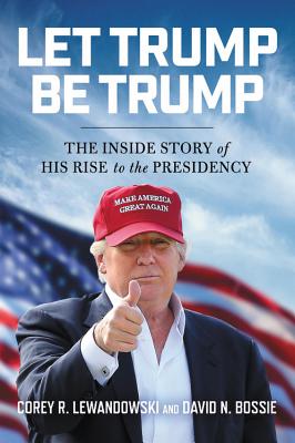 Let Trump Be Trump: The Inside Story of His Rise to the Presidency - Lewandowski, Corey R, and Bossie, David N