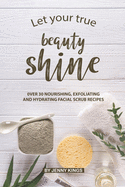 Let Your True Beauty Shine: Over 30 Nourishing, Exfoliating and Hydrating Facial Scrub Recipes