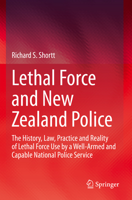 Lethal Force and New Zealand Police: The History, Law, Practice and Reality of Lethal Force Use by a Well-Armed and Capable National Police Service - Shortt, Richard S.