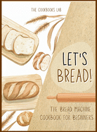 Let's Bread!-The Bread Machine Cookbook for Beginners: The Ultimate 100 + 1 No-Fuss and Easy to Follow Bread Machine Recipes Guide for Your Tasty Homemade Bread to Bake by Any Kind of Bread Maker