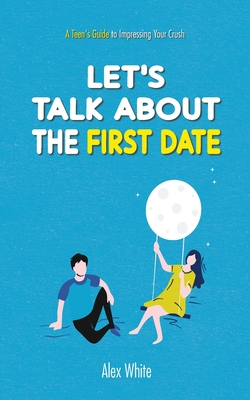 Let's talk about the First Date: A Teen's Guide to Impressing Your Crush - White, Alex