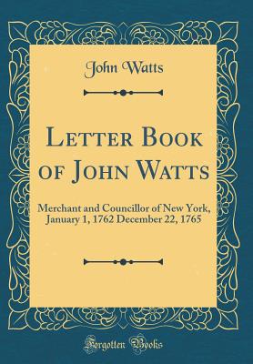 Letter Book of John Watts: Merchant and Councillor of New York, January 1, 1762 December 22, 1765 (Classic Reprint) - Watts, John