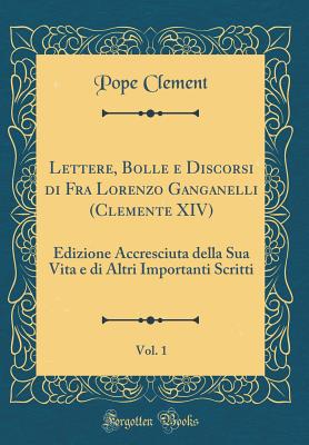 Lettere, Bolle E Discorsi Di Fra Lorenzo Ganganelli (Clemente XIV), Vol. 1: Edizione Accresciuta Della Sua Vita E Di Altri Importanti Scritti (Classic Reprint) - Clement, Pope