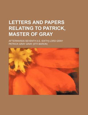 Letters and Papers Relating to Patrick, Master of Gray; Afterwards Seventh [I.E. Sixth] Lord Gray - Gray, Patrick Gray