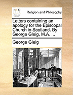 Letters Containing an Apology for the Episcopal Church in Scotland. by George Gleig, M.A.