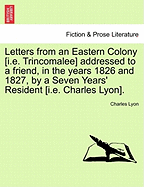 Letters from an Eastern Colony [I.E. Trincomalee] Addressed to a Friend, in the Years 1826 and 1827, by a Seven Years' Resident [I.E. Charles Lyon].