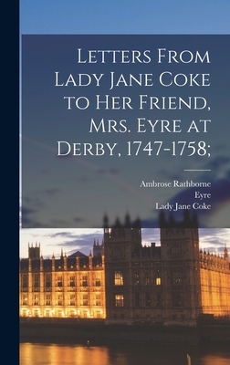 Letters From Lady Jane Coke to her Friend, Mrs. Eyre at Derby, 1747-1758; - Eyre, and Rathborne, Ambrose, and Coke, Lady Jane