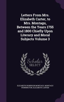 Letters From Mrs. Elizabeth Carter, to Mrs. Montagu, Between the Years 1755 and 1800 Chiefly Upon Literary and Moral Subjects Volume 3 - Montagu, Elizabeth Robinson, and Pennington, Montagu, and Carter, Elizabeth