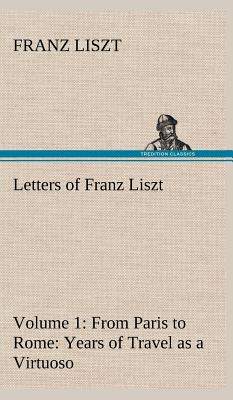 Letters of Franz Liszt -- Volume 1 from Paris to Rome: Years of Travel as a Virtuoso - Liszt, Franz