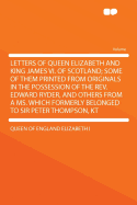 Letters of Queen Elizabeth and King James VI. of Scotland; Some of Them Printed from Originals in the Possession of the REV. Edward Ryder, and Others from a Ms. Which Formerly Belonged to Sir Peter Thompson, Kt