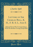 Letters of Sir Charles Bell, K. H., F. R. S. L. and E: Selected from His Correspondence with His Brother George Joseph Bell (Classic Reprint)